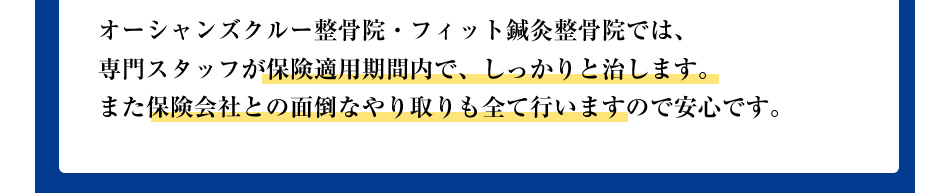 オーシャンズクルー整骨院・フィット鍼灸整骨院では、専門スタッフが保険適用期間内で、しっかりと治します。また保険会社との面倒なやり取りも全て行いますので、安心です。