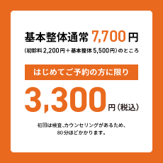 基本整体通常7,700円（初診料2,200円＋基本整体5,500円）のところはじめてご予約の方に限り3,300円（税込）　初回は検査、カウンセリングがあるため、80分ほどかかります。