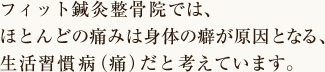 フィット鍼灸整骨院では、ほとんどの痛みは身体の癖が原因となる、生活習慣病（痛）だと考えています。