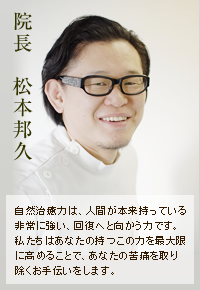 院長 松本邦久 自然治癒力は、人間が本来持っている非常に強い、回復へと向かう力です。私たちはあなたの持つこの力を最大限に高めることで、あなたの苦痛を取り除くお手伝いをします。