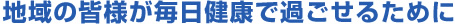 地域の皆様が毎日健康で過ごせるために